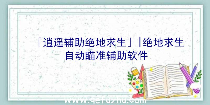 「逍遥辅助绝地求生」|绝地求生自动瞄准辅助软件